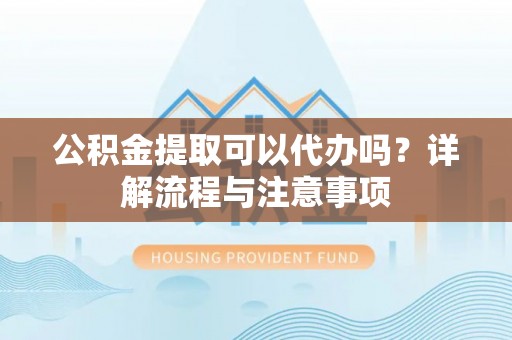 黄平公积金提取可以代办吗？详解流程与注意事项
