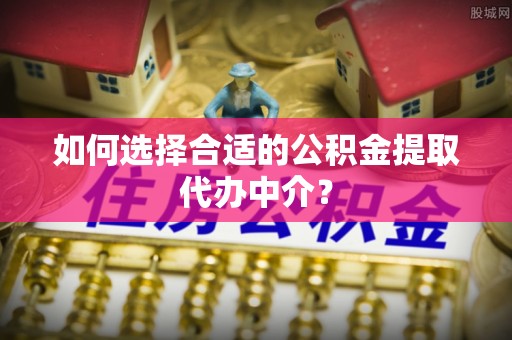 黄平如何选择合适的公积金提取代办中介？