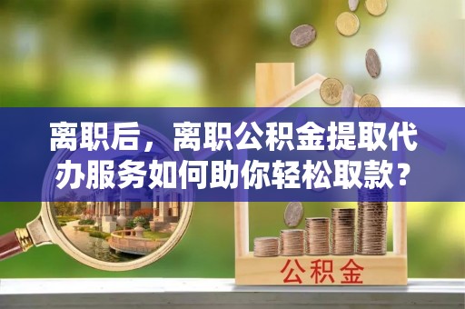 黄平离职后，离职公积金提取代办服务如何助你轻松取款？