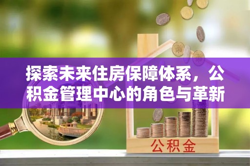 黄平探索未来住房保障体系，公积金管理中心的角色与革新