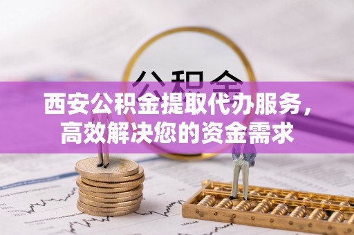 黄平西安公积金提取代办服务，高效解决您的资金需求