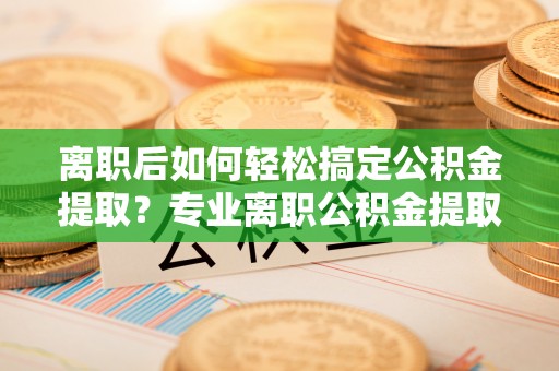 黄平离职后如何轻松搞定公积金提取？专业离职公积金提取代办服务来帮你