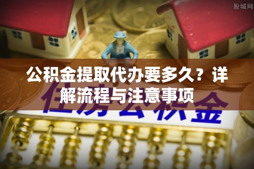 黄平公积金提取代办要多久？详解流程与注意事项