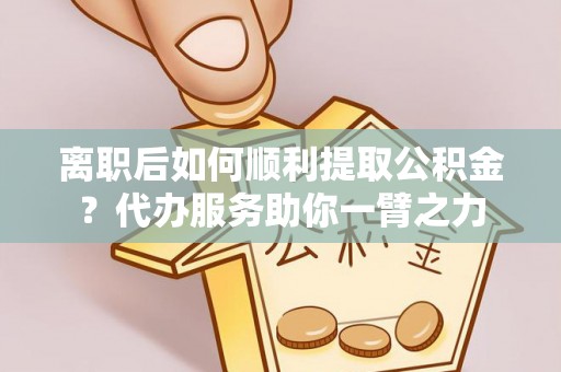 黄平离职后如何顺利提取公积金？代办服务助你一臂之力