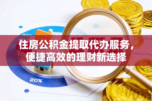 黄平住房公积金提取代办服务，便捷高效的理财新选择