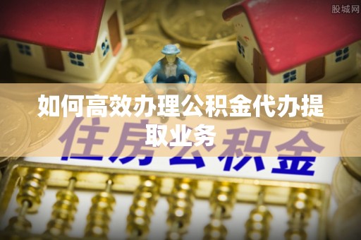 黄平如何高效办理公积金代办提取业务