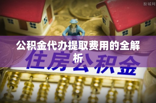 黄平公积金代办提取费用的全解析