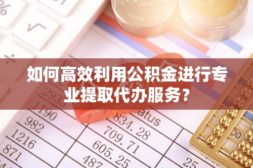 黄平如何高效利用公积金进行专业提取代办服务？