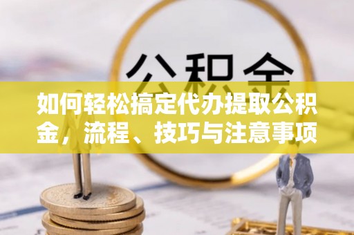 黄平如何轻松搞定代办提取公积金，流程、技巧与注意事项全解析