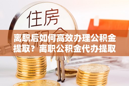 黄平离职后如何高效办理公积金提取？离职公积金代办提取全攻略