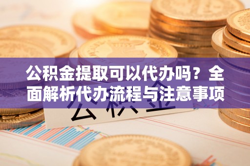 黄平公积金提取可以代办吗？全面解析代办流程与注意事项