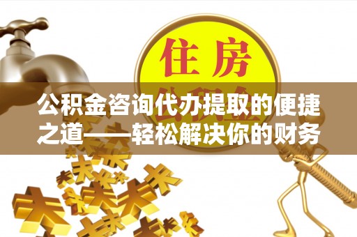黄平公积金咨询代办提取的便捷之道——轻松解决你的财务难题