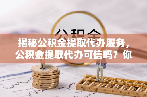黄平揭秘公积金提取代办服务，公积金提取代办可信吗？你需要知道的真相
