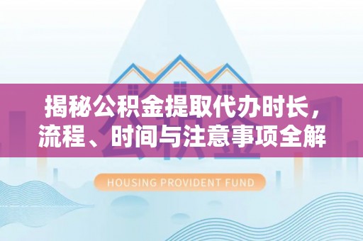 黄平揭秘公积金提取代办时长，流程、时间与注意事项全解析