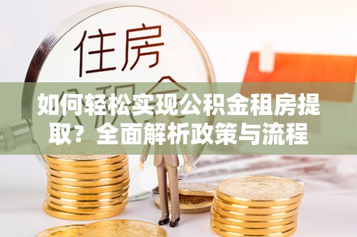 黄平如何轻松实现公积金租房提取？全面解析政策与流程