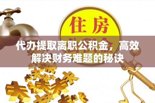 黄平代办提取离职公积金，高效解决财务难题的秘诀